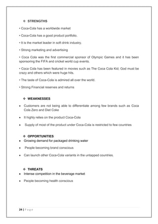  STRENGTHS

• Coca-Cola has a worldwide market

• Coca-Cola has a good product portfolio.

• It is the market leader in soft drink industry.

• Strong marketing and advertising

• Coca Cola was the first commercial sponsor of Olympic Games and it has been
sponsoring the FIFA and cricket world cup events.

• Coca Cola has been featured in movies such as The Coca Cola Kid; God must be
crazy and others which were huge hits.

• The taste of Coca-Cola is admired all over the world.

• Strong Financial reserves and returns


    WEAKNESSES

    Customers are not being able to differentiate among few brands such as Coca
    Cola Zero and Diet Coke

    It highly relies on the product Coca-Cola

    Supply of most of the product under Coca-Cola is restricted to few countries


    OPPORTUNITIES
   Growing demand for packaged drinking water

    People becoming brand conscious

    Can launch other Coca-Cola variants in the untapped countries.



    THREATS
   Intense competition in the beverage market

    People becoming health conscious




24 | P a g e
 