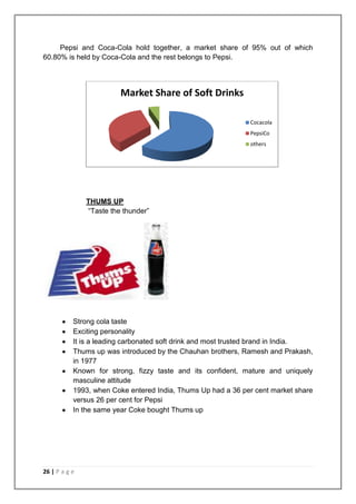 Pepsi and Coca-Cola hold together, a market share of 95% out of which
60.80% is held by Coca-Cola and the rest belongs to Pepsi.




                         Market Share of Soft Drinks

                                                              Cocacola
                                                              PepsiCo
                                                              others




               THUMS UP
               “Taste the thunder”




           Strong cola taste
           Exciting personality
           It is a leading carbonated soft drink and most trusted brand in India.
           Thums up was introduced by the Chauhan brothers, Ramesh and Prakash,
           in 1977
           Known for strong, fizzy taste and its confident, mature and uniquely
           masculine attitude
           1993, when Coke entered India, Thums Up had a 36 per cent market share
           versus 26 per cent for Pepsi
           In the same year Coke bought Thums up




26 | P a g e
 