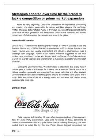 Strategies adopted over time by the brand to
tackle competition or prime market expansion
      From the very beginning, Coca-Cola understood the importance of branding
and creation of a distinct personality. Its catchy, well liked slogans “the real thing”
(1942), “things go better” (1963), “Coke is it” (1982), etc. linked that personality to the
core value of each generation and established Coke as the authentic and trusted
refreshment of choice across the decades and around the globe.

International Expansion

Coca-Cola‟s 1st International bottling plants opened in 1906 in Canada, Cuba and
Panama. By the end of 1920s Coca-Cola was bottled in 27 countries. Inspite of this
reach, volume was low, quality inconsistent and effective advertisement was a
challenge with language. Former CEO Robert Woodruff suggested to use local
bottles, caps, machinery, trucks, etc. to gain local confidence. Coca-Cola continued
to work for over 80 years on this phenomenon to make coke available “in arms reach
of desire”.

        During the 2nd World War, Woodruff made a statement that every man in
uniform gets a bottle of Coca-cola for 5 cents. As a result of Coke‟s status as a
military supplier, coca-cola was expected from sugar rationing and also received
Government subsidies to build bottling plants around the world to serve World War II
troop. This also made Coke as a energy drink and moreover his market share
increased at a rapid rate.


COKE IN INDIA




       Coke returned to India after 16 years after it was pushed out of the country in
1977 by Janta Party Government. Coca-Cola re-entered in 1993, cementing its
presence by acquisition of local popular Indian brands including Thumpsup (the most
trusted brand in India). But by this time Pepsi (Coke‟s biggest competitor) had

27 | P a g e
 