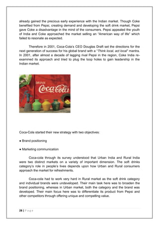 already gained the precious early experience with the Indian market. Though Coke
benefited from Pepsi, creating demand and developing the soft drink market, Pepsi
gave Coke a disadvantage in the mind of the consumers. Pepsi appealed the youth
of India and Coke approached the market selling an “American way of life” which
failed to resonate as expected.

       Therefore in 2001, Coca-Cola‟s CEO Douglas Draft set the directions for the
next generation of success for his global brand with a “Think local, act local” mantra.
In 2001, after almost a decade of lagging rival Pepsi in the region, Coke India re-
examined its approach and tried to plug the loop holes to gain leadership in the
Indian market.




Coca-Cola started their new strategy with two objectives:

● Brand positioning

● Marketing communication

      Coca-cola through its survey understood that Urban India and Rural India
were two distinct markets on a variety of important dimension. The soft drinks
category‟s role in people‟s lives depends upon how Urban and Rural consumers
approach the market for refreshments.

       Coca-cola had to work very hard in Rural market as the soft drink category
and individual brands were undeveloped. Their main task here was to broaden the
brand positioning, whereas in Urban market, both the category and the brand was
developed. Their main focus here was to differentiate its product from Pepsi and
other competitors through offering unique and compelling value.



28 | P a g e
 
