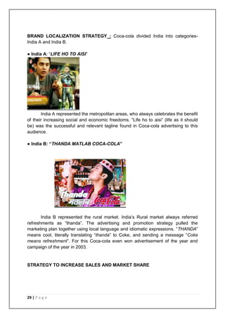 BRAND LOCALIZATION STRATEGY : Coca-cola divided India into categories-
India A and India B.

● India A: “LIFE HO TO AISI”




       India A represented the metropolitan areas, who always celebrates the benefit
of their increasing social and economic freedoms. “Life ho to aisi” (life as it should
be) was the successful and relevant tagline found in Coca-cola advertising to this
audience.

● India B: “THANDA MATLAB COCA-COLA”




       India B represented the rural market. India‟s Rural market always referred
refreshments as “thanda”. The advertising and promotion strategy pulled the
marketing plan together using local language and idiomatic expressions. “THANDA”
means cool, literally translating “thanda” to Coke, and sending a message “Coke
means refreshment”. For this Coca-cola even won advertisement of the year and
campaign of the year in 2003.


STRATEGY TO INCREASE SALES AND MARKET SHARE




29 | P a g e
 