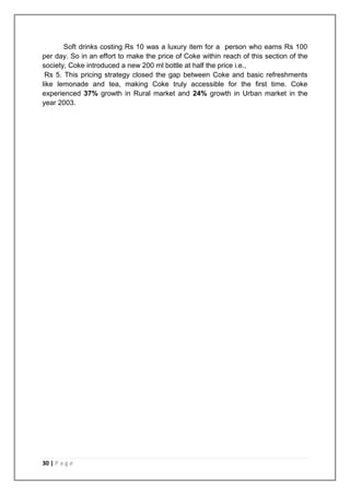 Soft drinks costing Rs 10 was a luxury item for a person who earns Rs 100
per day. So in an effort to make the price of Coke within reach of this section of the
society, Coke introduced a new 200 ml bottle at half the price i.e.,
 Rs 5. This pricing strategy closed the gap between Coke and basic refreshments
like lemonade and tea, making Coke truly accessible for the first time. Coke
experienced 37% growth in Rural market and 24% growth in Urban market in the
year 2003.




30 | P a g e
 
