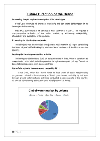 Future Direction of the Brand
Increasing the per capita consumption of its beverages

   Coca-Cola continues its efforts at increasing the per capita consumption of its
beverages in the country.

    India PCC currently is at 11 Servings a Year (up from 7 in 2001). This requires a
comprehensive activation of the Indian market by addressing acceptability,
affordability and availability of its products.

Expanding its distribution networks

   The company had also decided to expand its retail network by 18 per cent during
the financial year2008-09 taking the total number of retailers to 1.3 million across the
country.

Leading the beverage revolution in India

   The company continues to build on its foundations in India. While it continues to
maximise its carbonated soft drink potential through various pack, pricing, Occasion-
based strategies across town-classes in India.

Coca-Cola plans to become water neutral by 2011

      Coca Cola, which has made water its focal point of social responsibility
programme, claimed to have already achieved groundwater neutrality by last year
through ground water recharge activities conducted at various parts of the country.
As well as by improving distribution of its water product i.e. Kinley.




                   Global water market by volume
                    Others   Pepsico       Coca-Cola     Danone   Nestle



                                           5%
                                     10%
                                7%

                               12%
                                                       66%




33 | P a g e
 