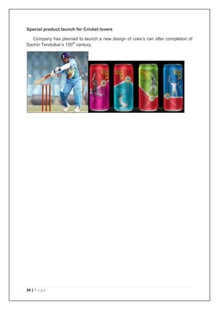 Special product launch for Cricket lovers

   Company has planned to launch a new design of coke‟s can after completion of
Sachin Tendulkar‟s 100th century.




34 | P a g e
 