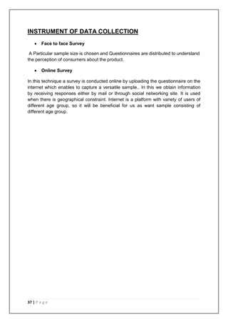 INSTRUMENT OF DATA COLLECTION
        Face to face Survey

 A Particular sample size is chosen and Questionnaires are distributed to understand
the perception of consumers about the product.

        Online Survey

In this technique a survey is conducted online by uploading the questionnaire on the
internet which enables to capture a versatile sample.. In this we obtain information
by receiving responses either by mail or through social networking site. It is used
when there is geographical constraint. Internet is a platform with variety of users of
different age group, so it will be beneficial for us as want sample consisting of
different age group.




37 | P a g e
 