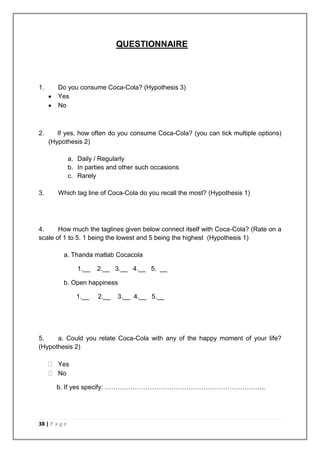 QUESTIONNAIRE



1.      Do you consume Coca-Cola? (Hypothesis 3)
        Yes
        No



2.      If yes, how often do you consume Coca-Cola? (you can tick multiple options)
     (Hypothesis 2)

               a. Daily / Regularly
               b. In parties and other such occasions
               c. Rarely

3.      Which tag line of Coca-Cola do you recall the most? (Hypothesis 1)




4.     How much the taglines given below connect itself with Coca-Cola? (Rate on a
scale of 1 to 5. 1 being the lowest and 5 being the highest (Hypothesis 1)

          a. Thanda matlab Cocacola

                  1.__   2.__ 3.__ 4.__ 5. __

          b. Open happiness

                 1.__    2.__   3.__ 4.__ 5.__




5.    a. Could you relate Coca-Cola with any of the happy moment of your life?
(Hypothesis 2)

        Yes
        No

       b. If yes specify: ………………………………………………………………...




38 | P a g e
 