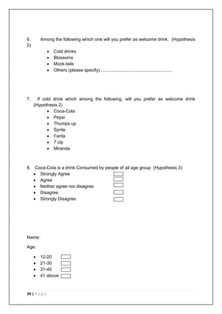 6.      Among the following which one will you prefer as welcome drink. (Hypothesis
2)
               Cold drinks
               Blossoms
               Mock-tails
               Others (please specify)..........................................................




7.     If cold drink which among the following, will you prefer as welcome drink
     (Hypothesis 2)
               Coca-Cola
               Pepsi
               Thumps up
               Sprite
               Fanta
               7 Up
               Miranda



8. Coca-Cola is a drink Consumed by people of all age group (Hypothesis 3)
     Strongly Agree
     Agree
     Neither agree nor disagree
     Disagree
     Strongly Disagree




Name:

Age:

        12-20
        21-30
        31-40
        41 above



39 | P a g e
 