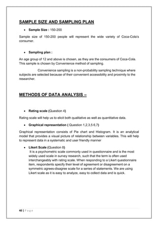 SAMPLE SIZE AND SAMPLING PLAN
        Sample Size : 150-200

Sample size of 150-200 people will represent the wide variety of Coca-Cola‟s
consumer.


        Sampling plan :

An age group of 12 and above is chosen, as they are the consumers of Coca-Cola.
This sample is chosen by Convenience method of sampling.

             Convenience sampling is a non-probability sampling technique where
subjects are selected because of their convenient accessibility and proximity to the
researcher.




METHODS OF DATA ANALYSIS –


        Rating scale (Question 4)

Rating scale will help us to elicit both qualitative as well as quantitative data.

        Graphical representation ( Question 1,2,3,5 6,7)

Graphical representation consists of Pie chart and Histogram. It is an analytical
model that provides a visual picture of relationship between variables. This will help
to represent data in a systematic and user friendly manner

        Likert Scale (Question 8)
         It is a psychometric scale commonly used in questionnaire and is the most
        widely used scale in survey research, such that the term is often used
        interchangeably with rating scale. When responding to a Likert questionnaire
        item, respondents specify their level of agreement or disagreement on a
        symmetric agrees-disagree scale for a series of statements. We are using
        Likert scale as it is easy to analyze, easy to collect data and is quick.




40 | P a g e
 
