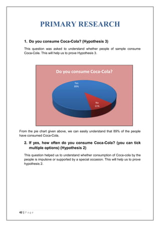 PRIMARY RESEARCH

    1. Do you consume Coca-Cola? (Hypothesis 3)
    This question was asked to understand whether people of sample consume
    Coca-Cola. This will help us to prove Hypothesis 3.




                          Do you consume Coca-Cola?

                                       Yes
                                       89%




                                                      No
                                                     11%




From the pie chart given above, we can easily understand that 89% of the people
have consumed Coca-Cola.

    2. If yes, how often do you consume Coca-Cola? (you can tick
       multiple options) (Hypothesis 2)
    This question helped us to understand whether consumption of Coca-cola by the
    people is impulsive or supported by a special occasion. This will help us to prove
    hypothesis 2.




42 | P a g e
 