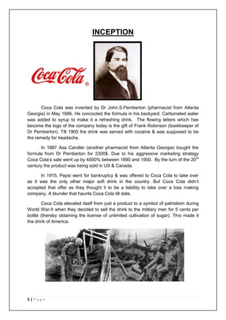 INCEPTION




       Coca Cola was invented by Dr John.S.Pemberton (pharmacist from Atlanta
Georgia) in May 1886. He concocted the formula in his backyard. Carbonated water
was added to syrup to make it a refreshing drink. The flowing letters which has
become the logo of the company today is the gift of Frank Robinson (bookkeeper of
Dr Pemberton). Till 1905 the drink was served with cocaine & was supposed to be
the remedy for headache.

      In 1887 Asa Candler (another pharmacist from Atlanta Georgia) bought the
formula from Dr Pemberton for 2300$. Due to his aggressive marketing strategy
Coca Cola‟s sale went up by 4000% between 1890 and 1900. By the turn of the 20 th
century the product was being sold in US & Canada.

      In 1915, Pepsi went for bankruptcy & was offered to Coca Cola to take over
as it was the only other major soft drink in the country. But Coca Cola didn‟t
accepted that offer as they thought it to be a liability to take over a loss making
company. A blunder that haunts Coca Cola till date.

       Coca Cola elevated itself from just a product to a symbol of patriotism during
World War-II when they decided to sell the drink to the military men for 5 cents per
bottle (thereby obtaining the license of unlimited cultivation of sugar). This made it
the drink of America.




5|Page
 