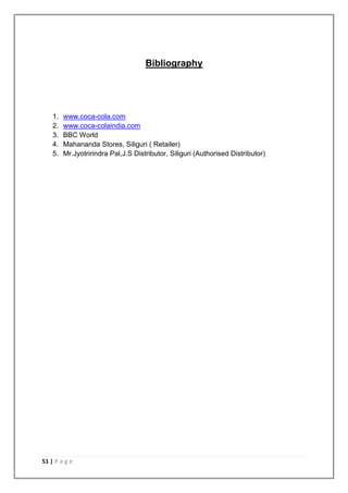 Bibliography




    1.   www.coca-cola.com
    2.   www.coca-colaindia.com
    3.   BBC World
    4.   Mahananda Stores, Siliguri ( Retailer)
    5.   Mr.Jyotririndra Pal,J.S Distributor, Siliguri (Authorised Distributor)




51 | P a g e
 