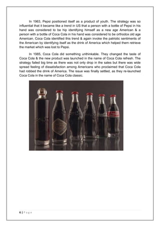 In 1963, Pepsi positioned itself as a product of youth. The strategy was so
influential that it became like a trend in US that a person with a bottle of Pepsi in his
hand was considered to be hip identifying himself as a new age American & a
person with a bottle of Coca Cola in his hand was considered to be orthodox old age
American. Coca Cola identified this trend & again invoke the patriotic sentiments of
the American by identifying itself as the drink of America which helped them retrieve
the market which was lost to Pepsi.

       In 1985, Coca Cola did something unthinkable. They changed the taste of
Coca Cola & the new product was launched in the name of Coca Cola refresh. The
strategy failed big time as there was not only drop in the sales but there was wide
spread feeling of dissatisfaction among Americans who proclaimed that Coca Cola
had robbed the drink of America. The issue was finally settled, as they re-launched
Coca Cola in the name of Coca Cola classic.




6|Page
 