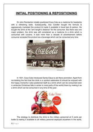 INITIAL POSITIONING & REPOSITIONING

      Dr John Pemberton initially positioned Coca Cola as a medicine for headache
with a refreshing taste. Subsequently, Asa Candler bought the formula &
aggressively marketed the product & made it available in local bars & parlour. He
bought the drink at the “arm length‟s distance” for the consumer. But there was one
major problem, the drink was still considered as a medicine & a drink which is
consumed with cocaine. It took more than a decade of advertisement before
consumer accepted the product as a beverage which can be consumed any time.




       In 1931, Coca Cola introduced Santa Claus to aid there promotion. Apart from
re-instating the fact that the drink is a symbol celebration & should be enjoyed with
the happy moments it also positioned itself as a drink which can be consumed even
in winter(as Christmas falls in winter in most parts of the world) there by making it as
a drink which can be consumed in any time of the year.




       The strategy to distribute the drink to the military personnel at 5 cents per
bottle & making it available to all military personal deployed anywhere in the world,

7|Page
 