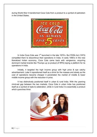 during World War II transformed Coca Cola from a product to a symbol of patriotism
in the United States.




        In India Coca Cola was 1st launched in the late 1970‟s. But FERA Act (1973)
compelled them to discontinue their operations in India. In early 1990‟s in the new
liberalized Indian economy, Coca Cola came back with vengeance, acquiring
dominant market brands like Thumps up (a product of RPG) laying a platform for its
operations in India.

       Initially, it targeted the high income group with high price & eye catchy
advertisement. Later it repositioned itself as a drink for the masses and slowly as the
cost of operations became cheaper it penetrated the market of middle & lower
middle income group with the reduction in price.

        It has distinctively positioned itself in urban & rural India. With the yawning
mind-set gap between the two markets, Coca Cola in urban India has positioned
itself as a symbol of style & celebration, while in rural India it is essentially a product
which quenches thirst.




8|Page
 