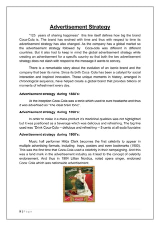 Advertisement Strategy
       “125 years of sharing happiness” this line itself defines how big the brand
Coca-Cola is. The brand has evolved with time and thus with respect to time its
advertisement strategy has also changed. As the company has a global market so
the advertisement strategy followed by Coca-cola was different in different
countries. But it also had to keep in mind the global advertisement strategy while
creating an advertisement for a specific country so that both the two advertisement
strategy does not clash with respect to the message it wants to convey.

       There is a remarkable story about the evolution of an iconic brand and the
company that bear its name. Since its birth Coca‑Cola has been a catalyst for social
interaction and inspired innovation. These unique moments in history, arranged in
chronological sequence, have helped create a global brand that provides billions of
moments of refreshment every day.

Advertisement strategy during 1880’s:

       At the inception Coca-Cola was a tonic which used to cure headache and thus
it was advertised as “The ideal brain tonic”.

Advertisement strategy during 1890’s:

        In order to make it a mass product it‟s medicinal qualities was not highlighted
but it was positioned as a beverage which was delicious and refreshing. The tag line
used was “Drink Coca-Cola -- delicious and refreshing -- 5 cents at all soda fountains

Advertisement strategy during 1900’s:

       Music hall performer Hilda Clark becomes the first celebrity to appear in
multiple advertising formats, including trays, posters and even bookmarks (1900).
This was the first time that Coca-Cola used a celebrity in their campaigning. And this
was a land mark in the advertisement industry as it lead to the concept of celebrity
endorsement. And thus in 1904 Lillian Nordica, noted opera singer, endorsed
Coca‑Cola which was nationwide advertisement.




9|Page
 