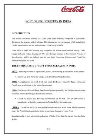 SOFT DRINK INDUSTRY IN INDIA

INTRODUCTION
The Indian Soft-Drink Industry is a 3500 crore rupee Industry comprised of consumer’s
throughout the country, and of all ages. The industry has been comprised of all Indian SoftDrinks manufactures and the multinational Coca-Cola up to 1976.
From 1976 to 1989, the industry only comprised of Indian manufacturers namely, Parle,
Campa-Cola and Dukes. Decades of 90’s have brought changes in Government Policies of
liberalization, which has helped user in two huge American Multinational Pepsi-Cola
international and Coca-Cola.

THE CHRONOLOGY OF SOFT DRINK SCENARIO IN INDIA
1977:- Refusing to dilute its equity stake, Coca-Cola winds up its operations in the country.
 Thums-Up from Parle and Campa-Cola from Pure Drinks launched.
1986:- An application for a soft drink cum snack food joint venture by Pepsi. Voltas and
Punjab agro is submitted to the Indian Government.
1988:- Final approval for the Pepsi food limited project granted by the Cabinet committee on
economic affairs of the Rajeev Gandhi Government.
 Coca-Cola South Asia Holding Incorporation of the U.S. files an application to
manufacture soft drinks concentrate in Noida (Delhi) free trade zone.

1990:- Coca-Cola and 7 Up launched in limited market in North India. The Government
clears the Pepsi Project again but with the brand name changed to Lehar Pepsi.
Simultaneously, it also rejects the application of Coke. Citra hits the market from the Parle
Stable.

[11]

 