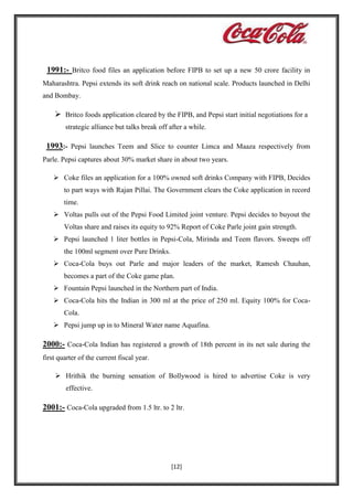 1991:- Britco food files an application before FIPB to set up a new 50 crore facility in
Maharashtra. Pepsi extends its soft drink reach on national scale. Products launched in Delhi
and Bombay.

 Britco foods application cleared by the FIPB, and Pepsi start initial negotiations for a
strategic alliance but talks break off after a while.

1993:- Pepsi launches Teem and Slice to counter Limca and Maaza respectively from
Parle. Pepsi captures about 30% market share in about two years.
 Coke files an application for a 100% owned soft drinks Company with FIPB, Decides
to part ways with Rajan Pillai. The Government clears the Coke application in record
time.
 Voltas pulls out of the Pepsi Food Limited joint venture. Pepsi decides to buyout the
Voltas share and raises its equity to 92% Report of Coke Parle joint gain strength.
 Pepsi launched 1 liter bottles in Pepsi-Cola, Mirinda and Teem flavors. Sweeps off
the 100ml segment over Pure Drinks.
 Coca-Cola buys out Parle and major leaders of the market, Ramesh Chauhan,
becomes a part of the Coke game plan.
 Fountain Pepsi launched in the Northern part of India.
 Coca-Cola hits the Indian in 300 ml at the price of 250 ml. Equity 100% for CocaCola.
 Pepsi jump up in to Mineral Water name Aquafina.

2000:- Coca-Cola Indian has registered a growth of 18th percent in its net sale during the
first quarter of the current fiscal year.
 Hrithik the burning sensation of Bollywood is hired to advertise Coke is very
effective.

2001:- Coca-Cola upgraded from 1.5 ltr. to 2 ltr.

[12]

 