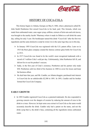HISTORY OF COCA-COLA
This history begins in Atlanta, Georgia on May 8, 1886, when a pharmacist called Dr.
John Smith Pemberton first mixed Coca-Cola in his back yard. This formula, which was
made from carbonated water, cane sugar syrup, caffeine, extracts of kola nuts and cola leaves,
was brought to the nearby Jacobs’ Pharmacy where it made its Debut as a soft drink the same
day, selling for only 5 cent. His bookkeeper named this drink “Coca-Cola” after the first two
ingredients and the same distinctive script he wrote it in is the same logo they use to this day.
 In January 1893 Coca-Cola was registered with the U.S. patent office. Later on in
1915 the Root glass company created the famous contour glass bottle for Coca-Cola
in 1915.
 In 1917 Coca-Cola was found to be the world’s most recognized trademark with a
record of 3 million Coke’s sold per day. Unfortunately, John Pemberton fell ill, and
did not live to see his product’s success.
 Sadly, in the first year of Coke’s existence, Pemberton and his partner only made
$50. Pemberton sold two third of his business in 1888 to cover his losses and keep
the business afloat.
 He died later that year, and Mr. Candler, an Atlanta druggist, purchased total interest
in Coca-Cola for an unbelievable $2,300 in 1891. In 1891, Candler and his brother
formed the Coca-Cola Company.

EARLY GROWTH
 In 1893 Candler registered Coca-Cola as a patented trademark. He also responded to
growing concern over the dangers of cocaine by reducing the amount of coca in the
drink to a trace. However, he kept some coca extract in Coca-Cola so the name would
accurately describe the drink. Candler only had a patent on the name, and not the
drink syrup that is, the drink’s base, containing all the ingredients minus carbonated
water.

[13]

 