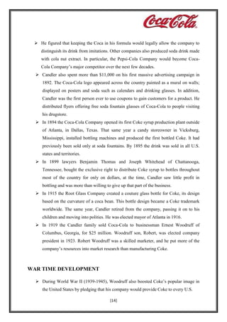  He figured that keeping the Coca in his formula would legally allow the company to
distinguish its drink from imitations. Other companies also produced soda drink made
with cola nut extract. In particular, the Pepsi-Cola Company would become CocaCola Company’s major competitor over the next few decades.
 Candler also spent more than $11,000 on his first massive advertising campaign in
1892. The Coca-Cola logo appeared across the country painted as a mural on walls;
displayed on posters and soda such as calendars and drinking glasses. In addition,
Candler was the first person ever to use coupons to gain customers for a product. He
distributed flyers offering free soda fountain glasses of Coca-Cola to people visiting
his drugstore.
 In 1894 the Coca-Cola Company opened its first Coke syrup production plant outside
of Atlanta, in Dallas, Texas. That same year a candy storeowner in Vicksburg,
Mississippi, installed bottling machines and produced the first bottled Coke. It had
previously been sold only at soda fountains. By 1895 the drink was sold in all U.S.
states and territories.
 In 1899 lawyers Benjamin Thomas and Joseph Whitehead of Chattanooga,
Tennessee, bought the exclusive right to distribute Coke syrup to bottles throughout
most of the country for only on dollars, at the time, Candler saw little profit in
bottling and was more than willing to give up that part of the business.
 In 1915 the Root Glass Company created a couture glass bottle for Coke, its design
based on the curvature of a coca bean. This bottle design became a Coke trademark
worldwide. The same year, Candler retired from the company, passing it on to his
children and moving into polities. He was elected mayor of Atlanta in 1916.
 In 1919 the Candler family sold Coca-Cola to businessman Ernest Woodruff of
Columbus, Georgia, for $25 million. Woodruff son, Robert, was elected company
president in 1923. Robert Woodruff was a skilled marketer, and he put more of the
company’s resources into market research than manufacturing Coke.

WAR TIME DEVELOPMENT
 During World War II (1939-1945), Woodruff also boosted Coke’s popular image in
the United States by pledging that his company would provide Coke to every U.S.
[14]

 