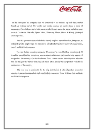 In the same year, the company took our ownership of the nation’s top soft drink market
brands & bottling market. No wonder our brands assumed an iconic status in mind of
consumers. Coca-Cola serves in India some recalled brands across the world including name
such as Coca-Cola, diet coke, Sprite, Fanta, Thums-up, Limca, Maaza & Kinley (packaged
drinking water).
The Biz.system of coca-cola in India directly employs approximately 6,000 people, &
indirectly creates employment for many more related industries throw our wash procurement,
supply and distribution system.
The vast Indian operations comprise 25 company’s owned bottling operations & 24
franchise owned bottling operations, apart a network of contract packers also mfg. a range of
the product for company. On the distribution front, 10 tone trucks, open-bay three wheelers
that can navigate the narrow alleyways of Indian cities, ensure that our product available in
each corner of the country.
The coca cola is responsible for the mfg. distribution & sales of product across the
country. A career in coca-cola is truly one kind of experience. Come @ Coca-Cola and taste
the life with enjoyment.

[19]

 