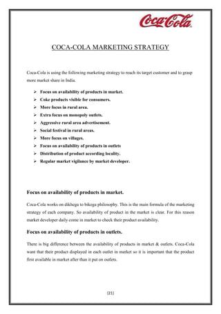 COCA-COLA MARKETING STRATEGY

Coca-Cola is using the following marketing strategy to reach its target customer and to grasp
more market share in India.
 Focus on availability of products in market.
 Coke products visible for consumers.
 More focus in rural area.
 Extra focus on monopoly outlets.
 Aggressive rural area advertisement.
 Social festival in rural areas.
 More focus on villages.
 Focus on availability of products in outlets
 Distribution of product according locality.
 Regular market vigilance by market developer.

Focus on availability of products in market.
Coca-Cola works on dikhega to bikega philosophy. This is the main formula of the marketing
strategy of each company. So availability of product in the market is clear. For this reason
market developer daily come in market to check their product availability.

Focus on availability of products in outlets.
There is big difference between the availability of products in market & outlets. Coca-Cola
want that their product displayed in each outlet in market so it is important that the product
first available in market after than it put on outlets.

[21]

 