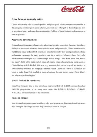 Extra focus on monopoly outlets
Outlets which only sales coca-cola product and gives good sale to company are consider in
this category company gives extra schemes, discount and other gift to these shops and tries
to keep them happy and make long relationship. Problem of these kinds of outlets resolve as
soon as possible.

Aggressive advertisement
Coca-cola use the concept of aggressive advertises for sales promotion. Company introduces
different schemes and advertises them with electronic and print media. These advertisements
build Brand image and establish awareness. Brand ambassador play an important role. Brand
ambassador encourage the today youth to trust their instincts, influence them. Successful
advertisement campaigns like “Taaza mango, maaza mango” and “Botal mein aam, maaza
hai naam”. Help lot to make market image of maaza. Coca-cola advertising came again Jo
Chaho Ho Jaye & Life Ho Toh Aisi were very popular & had entered in youth vocabulary. In
2002 company launched the campaign “Thanda Matlab Coca-Cola” which is sky rocket the
brand to make. Coca-Cola lunched so many advertising for rural market capture Amir Khan’s
aid “Oye soniyo Thanda piyo”

Social festivals in rural areas.
Coca-Cola Company time to time introduced rural social festival. In 2007 company launched
JALASA programmed in so many rural areas like RINGUS, RENWAL, CHOMU,
PHULERA, for take attention of the consumers.

Focus on villages
Now coca-cola considers more on villages after semi urban areas. Company is making now a
days strategies for villages because they know India leave in Villages.

[23]

 