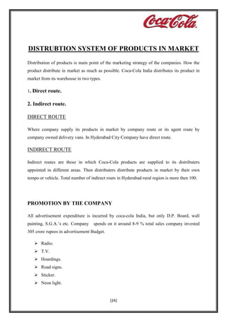 DISTRUBTION SYSTEM OF PRODUCTS IN MARKET
Distribution of products is main point of the marketing strategy of the companies. How the
product distribute in market as much as possible. Coca-Cola India distributes its product in
market from its warehouse in two types.
1. Direct route.

2. Indirect route.
DIRECT ROUTE
Where company supply its products in market by company route or its agent route by
company owned delivery vans. In Hyderabad City Company have direct route.

INDIRECT ROUTE
Indirect routes are those in which Coca-Cola products are supplied to its distributers
appointed in different areas. Then distributers distribute products in market by their own
tempo or vehicle. Total number of indirect routs in Hyderabad rural region is more then 100.

PROMOTION BY THE COMPANY
All advertisement expenditure is incurred by coca-cola India, but only D.P. Board, wall
painting, S.G.A.’s etc. Company

spends on it around 8-9 % total sales company invested

305 crore rupees in advertisement Budget.
 Radio.
 T.V.
 Hoardings.
 Road signs.
 Sticker.
 Neon light.

[24]

 