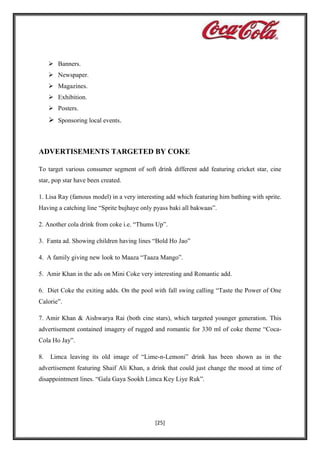  Banners.
 Newspaper.
 Magazines.
 Exhibition.
 Posters.

 Sponsoring local events.

ADVERTISEMENTS TARGETED BY COKE
To target various consumer segment of soft drink different add featuring cricket star, cine
star, pop star have been created.
1. Lisa Ray (famous model) in a very interesting add which featuring him bathing with sprite.
Having a catching line “Sprite bujhaye only pyass baki all bakwaas”.
2. Another cola drink from coke i.e. “Thums Up”.
3. Fanta ad. Showing children having lines “Bold Ho Jao”
4. A family giving new look to Maaza “Taaza Mango”.
5. Amir Khan in the ads on Mini Coke very interesting and Romantic add.
6. Diet Coke the exiting adds. On the pool with fall swing calling “Taste the Power of One
Calorie”.
7. Amir Khan & Aishwarya Rai (both cine stars), which targeted younger generation. This
advertisement contained imagery of rugged and romantic for 330 ml of coke theme “CocaCola Ho Jay”.
8.

Limca leaving its old image of “Lime-n-Lemoni” drink has been shown as in the

advertisement featuring Shaif Ali Khan, a drink that could just change the mood at time of
disappointment lines. “Gala Gaya Sookh Limca Key Liye Ruk”.

[25]

 