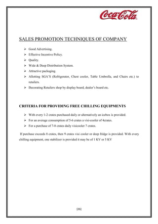 SALES PROMOTION TECHNIQUES OF COMPANY
 Good Advertising.
 Effective Incentive Policy.
 Quality.
 Wide & Deep Distribution System.
 Attractive packaging.
 Allotting SGA’S (Refrigerator, Chest cooler, Table Umbrella, and Chairs etc.) to
retailers.
 Decorating Retailers shop by display board, dealer’s board etc.

CRITERIA FOR PROVIDING FREE CHILLING EQUIPMENTS
 With every 1-2 crates purchased daily or alternatively an icebox is provided.
 For an average consumption of 5-6 crates a visi-cooler of 4crates.
 For a purchase of 7-8 crates daily visicooler 7 crates.
If purchase exceeds 8 crates, then 9 crates visi cooler or deep fridge is provided. With every
chilling equipment, one stabilizer is provided it may be of 1 KV or 5 KV

[26]

 