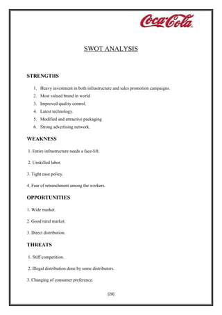 SWOT ANALYSIS

STRENGTHS
1. Heavy investment in both infrastructure and sales promotion campaigns.
2. Most valued brand in world
3. Improved quality control.
4. Latest technology.
5. Modified and attractive packaging
6. Strong advertising network.

WEAKNESS
1. Entire infrastructure needs a face-lift.
2. Unskilled labor.
3. Tight case policy.
4. Fear of retrenchment among the workers.

OPPORTUNITIES
1. Wide market.
2. Good rural market.
3. Direct distribution.

THREATS
1. Stiff competition.
2. Illegal distribution done by some distributors.
3. Changing of consumer preference.
[28]

 