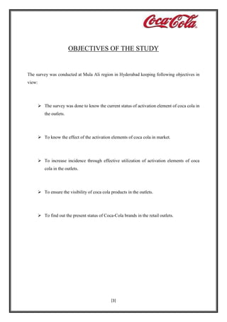 OBJECTIVES OF THE STUDY

The survey was conducted at Mula Ali region in Hyderabad keeping following objectives in
view:

 The survey was done to know the current status of activation element of coca cola in
the outlets.

 To know the effect of the activation elements of coca cola in market.

 To increase incidence through effective utilization of activation elements of coca
cola in the outlets.

 To ensure the visibility of coca cola products in the outlets.

 To find out the present status of Coca-Cola brands in the retail outlets.

[3]

 