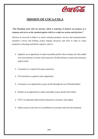 MISSION OF COCA-COLA
“Our Roadmap starts with our mission, which is enduring. It declares our purpose as a
company and serves as the standard against which we weigh our actions and decisions.”
Mission of coca-cola in India is to create consumer products, services and communications
customer’s service and bottling system strategy processes and tools in order to create
competitive advantage and deliver superior value to:

 Suppliers as an opportunity to make reasonable profits when creating real value added
in an environment of system wide teamwork, flexible business system and continuous
improvement.

 Consumers as a superior beverage experience.

 CCI associates as superior career opportunity

 Consumers as an opportunity to grow profits through the use of finished drinks.

 Bottlers as an opportunity to make reasonable to grow profits and volume.

 TCCC as trademark enhancement and positive economic value added.

 Indian society in the form of a contribution to economic and social development.

[30]

 