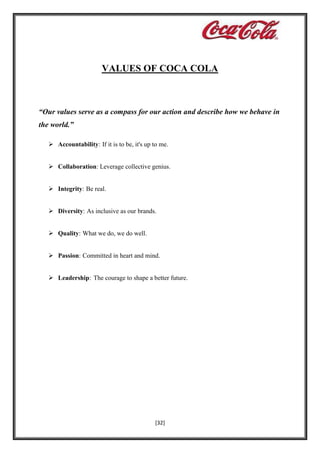 VALUES OF COCA COLA

“Our values serve as a compass for our action and describe how we behave in
the world.”
 Accountability: If it is to be, it's up to me.
 Collaboration: Leverage collective genius.
 Integrity: Be real.
 Diversity: As inclusive as our brands.
 Quality: What we do, we do well.
 Passion: Committed in heart and mind.
 Leadership: The courage to shape a better future.

[32]

 