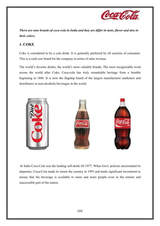 There are nine brands of coca-cola in India and they are differ in taste, flavor and also in
their colors.

1. COKE
Coke is considered to be a cola drink. It is generally preferred by all sections of consumer.
This is a cash cow brand for the company in terms of sales revenue.
The world’s favorite drinks, the world’s most valuable brands, The most recognizable word
across the world after Coke, Coca-cola has truly remarkable heritage from a humble
beginning in 1886 .It is now the flagship brand of the largest manufacturer marketers and
distributors to non-alcoholic beverages in the world.

In India Coca-Cola was the leading soft-drink till 1977. When Govt. policies necessitated its
departure, Coca-Cola made its return the country in 1993 and made significant investment to
ensure that the beverage is available to more and more people even in the remote and
inaccessible part of the nation.

[34]

 