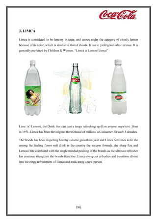 3. LIMCA
Limca is considered to be lemony in taste, and comes under the category of cloudy lemon
because of its color, which is similar to that of clouds. It has to yield good sales revenue. It is
generally preferred by Children & Women. “Limca is Lemoni Limca”

Lime ‘n’ Lemoni, the Drink that can cast a tangy refreshing spell on anyone anywhere .Born
in 1971 .Limca has been the original thirst choice of millions of consumer for over 3 decades.
The brands has been dispelling healthy volume growth on year and Limca continues to be the
among the leading flavor soft drink in the country the success formula. the sharp fizz and
Lemoni bite combined with the single minded positing of the brands as the ultimate refresher
has continue strengthen the brands franchise. Limca energizes refreshes and transform divine
into the zingy refreshment of Limca and walk away a new person.

[36]

 