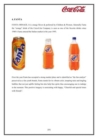 4. FANTA
FANTA ORNAGE, It is orange flavor & preferred by Children & Women. Internally Fanta
the “orange” drink of the Coca-Cola Company is seen as one of the favorite drinks since
1940’s Fanta entered the Indian market in the year 1993.

Over the year Fanta has occupied a strong market place and is identified as “the fun catalyst”
perceived as a fun youth brands, Fanta stands for its vibrant color, tempting taste and tingling
bubbles that not just uplifts feeling but also help free sprite thus encouraging one to indulge
in the moment. This positive imagery is associating with happy, “Cheerful and special times
with friends”.

[37]

 
