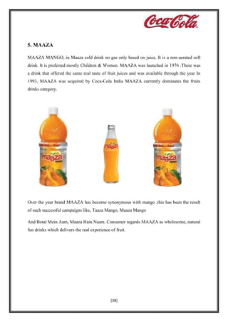 5. MAAZA
MAAZA MANGO, in Maaza cold drink no gas only based on juice. It is a non-aerated soft
drink. It is preferred mostly Children & Women. MAAZA was launched in 1976 .There was
a drink that offered the same real taste of fruit juices and was available through the year In
1993, MAAZA was acquired by Coca-Cola India MAAZA currently dominates the fruits
drinks category.

Over the year brand MAAZA has become synonymous with mango .this has been the result
of such successful campaigns like, Taaza Mango, Maaza Mango
And Botal Mein Aam, Maaza Hain Naam. Consumer regards MAAZA as wholesome, natural
fun drinks which delivers the real experience of fruit.

[38]

 