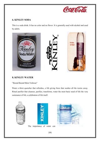 6. KINLEY SODA
This is a soda drink. It has no color and no flavor. It is generally used with alcohol and used
by adults.

8. KINLEY WATER
“Boond Boond Mein Vishwas”
Water a thirst quencher that refreshes, a life giving force that washes all the toxins away.
Ritual purifier that cleanses, purifies, transforms, water the most basic need of life the very
sustenance of life, a celebration of life itself.

The importance of water can
[39]

 