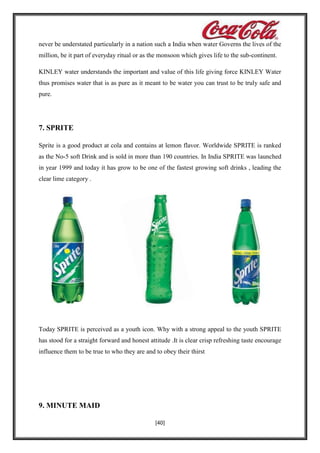 never be understated particularly in a nation such a India when water Governs the lives of the
million, be it part of everyday ritual or as the monsoon which gives life to the sub-continent.
KINLEY water understands the important and value of this life giving force KINLEY Water
thus promises water that is as pure as it meant to be water you can trust to be truly safe and
pure.

7. SPRITE
Sprite is a good product at cola and contains at lemon flavor. Worldwide SPRITE is ranked
as the No-5 soft Drink and is sold in more than 190 countries. In India SPRITE was launched
in year 1999 and today it has grow to be one of the fastest growing soft drinks , leading the
clear lime category .

Today SPRITE is perceived as a youth icon. Why with a strong appeal to the youth SPRITE
has stood for a straight forward and honest attitude .It is clear crisp refreshing taste encourage
influence them to be true to who they are and to obey their thirst

9. MINUTE MAID
[40]

 