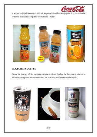 In Minute maid pulpy orange cold drink no gas only based on orange juice. It is a non-aerated
soft drink and market competitor of Tropicana Twister.

10. GEORGIA COFFEE
During the journey of the company towards its vision, leading the beverage revolution in
India now even garam matlab coca-cola a hot new launched from coca-cola in India.

[41]

 