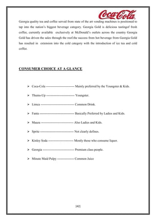 Georgia quality tea and coffee served from state of the art vending machines is positioned to
tap into the nation’s biggest beverage category. Georgia Gold is delicious tastingof fresh
coffee, currently available exclusively at McDonald’s outlets across the country Georgia
Gold has driven the sales through the roof.the success from hot beverage from Georgia Gold
has resulted in extension into the cold category with the introduction of ice tea and cold
coffee.

CONSUMER CHOICE AT A GLANCE

 Coca-Cola --------------------------- Mainly preferred by the Youngster & Kids.
 Thums-Up --------------------------- Youngster.
 Limca -------------------------------- Common Drink.
 Fanta --------------------------------- Basically Preferred by Ladies and Kids.
 Maaza ------------------------------- Also Ladies and Kids.
 Sprite -------------------------------- Not clearly defines.
 Kinley Soda ------------------------ Mostly those who consume liquor.
 Georgia ------------------------------ Premium class people.
 Minute Maid Pulpy ---------------- Common Juice

[42]

 