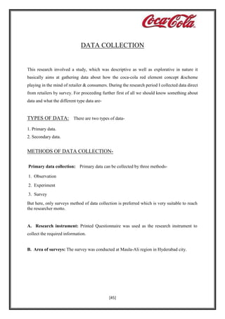 DATA COLLECTION

This research involved a study, which was descriptive as well as explorative in nature it
basically aims at gathering data about how the coca-cola red element concept &scheme
playing in the mind of retailer & consumers. During the research period I collected data direct
from retailers by survey. For proceeding further first of all we should know something about
data and what the different type data are-

TYPES OF DATA: There are two types of data1. Primary data.
2. Secondary data.

METHODS OF DATA COLLECTIONPrimary data collection: Primary data can be collected by three methods1. Observation
2. Experiment
3. Survey
But here, only surveys method of data collection is preferred which is very suitable to reach
the researcher motto.

A. Research instrument: Printed Questionnaire was used as the research instrument to
collect the required information.

B. Area of surveys: The survey was conducted at Maula-Ali region in Hyderabad city.

[45]

 