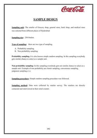 SAMPLE DESIGN
Sampling unit: The retailer of Grocery shop, general store, betel shop, and medical store
was selected from different places of Hyderabad.

Sampling size: 250 Outlets.

Type of sampling: there are two type of sampling.
A. Probability sampling.
B. Non probability sampling.
Probability sampling- It is also known simple random sampling. In this sampling everybody
gets similar chance to select as a sample unit.

Non probability sampling- In this sampling everybody gets not similar chance to select as a
sample unit. Example of non probability are cluster sampling, convenience sampling,
judgment sampling e t c.

Sampling procedure: Simple random sampling procedure was followed.

Sampling method: Data were collected by retailer survey. The retailers are directly
contacted and interviewed at their retail counter.

[46]

 