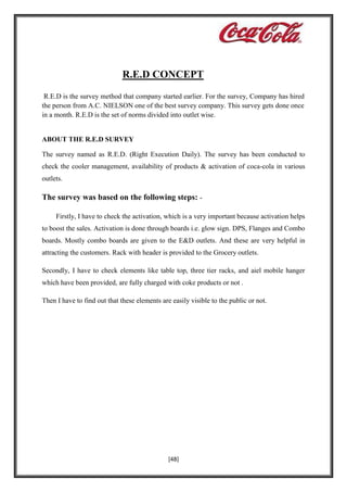 R.E.D CONCEPT
R.E.D is the survey method that company started earlier. For the survey, Company has hired
the person from A.C. NIELSON one of the best survey company. This survey gets done once
in a month. R.E.D is the set of norms divided into outlet wise.

ABOUT THE R.E.D SURVEY
The survey named as R.E.D. (Right Execution Daily). The survey has been conducted to
check the cooler management, availability of products & activation of coca-cola in various
outlets.

The survey was based on the following steps: Firstly, I have to check the activation, which is a very important because activation helps
to boost the sales. Activation is done through boards i.e. glow sign. DPS, Flanges and Combo
boards. Mostly combo boards are given to the E&D outlets. And these are very helpful in
attracting the customers. Rack with header is provided to the Grocery outlets.
Secondly, I have to check elements like table top, three tier racks, and aiel mobile hanger
which have been provided, are fully charged with coke products or not .
Then I have to find out that these elements are easily visible to the public or not.

[48]

 
