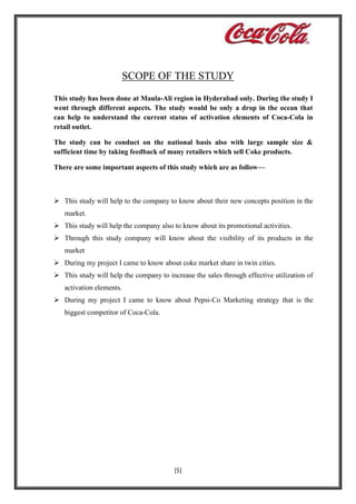 SCOPE OF THE STUDY
This study has been done at Maula-Ali region in Hyderabad only. During the study I
went through different aspects. The study would be only a drop in the ocean that
can help to understand the current status of activation elements of Coca-Cola in
retail outlet.
The study can be conduct on the national basis also with large sample size &
sufficient time by taking feedback of many retailers which sell Coke products.
There are some important aspects of this study which are as follow—

 This study will help to the company to know about their new concepts position in the
market.
 This study will help the company also to know about its promotional activities.
 Through this study company will know about the visibility of its products in the
market
 During my project I came to know about coke market share in twin cities.
 This study will help the company to increase the sales through effective utilization of
activation elements.
 During my project I came to know about Pepsi-Co Marketing strategy that is the
biggest competitor of Coca-Cola.

[5]

 