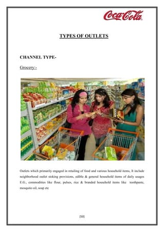 TYPES OF OUTLETS

CHANNEL TYPEGrocery:-

Outlets which primarily engaged in retailing of food and various household items, It include
neighborhood outlet stoking provisions, edible & general household items of daily usages
E.G., commodities like flour, pulses, rice & branded household items like
mosquito oil, soap etc

[50]

toothpaste,

 