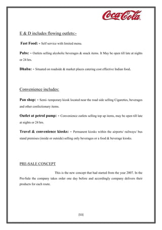 E & D includes flowing outlets:Fast Food: - Self service with limited menu.
Pubs: - Outlets selling alcoholic beverages & snack items. It May be open till late at nights
or 24 hrs.

Dhaba: - Situated on roadside & market places catering cost effective Indian food.

Convenience includes:
Pan shop: - Semi- temporary kiosk located near the road side selling Cigarettes, beverages
and other confectionary items.

Outlet at petrol pump: - Convenience outlets selling top up items, may be open till late
at nights or 24 hrs.

Travel & convenience kiosks: - Permanent kiosks within the airports/ railways/ bus
stand premises (inside or outside) selling only beverages or a food & beverage kiosks.

PRE-SALE CONCEPT
This is the new concept that had started from the year 2007. In the
Pre-Sale the company takes order one day before and accordingly company delivers their
products for each route.

[53]

 
