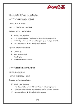 Standards for different types of outlets
ACTIVATION STANDARD FOR
CHANNEL: - GROCERY
OUTLET CATEGORY: - DIAMOND

Essential activation standards: Display Rack (at least 1)
 3 Tier Rack with Header (should pure 50% charged by coke products)
 Self Display (other than rack, mini.6 facing of any pet displayed & visible.
 Price communication & visi cooler @ prime position.

Optional activation standards
 Counter Top.
 Aerial Mobile Hanger.
 Crate Display.
 Road Standee/Flange/Signage.

ACTIVATION STANDARD FOR
CHANNEL: - GROCERY
OUTLET CATEGORY: - GOLD

Essential activation standards: Display Rack (at least 1)
 3 Tier Rack with Header (should pure 50% charged by coke products)
 Self Display (other than rack, mini.8 facing of any pet displayed & visible.
 Price communication & visi cooler @ prime position.

[55]

 