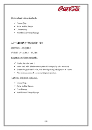 Optional activation standards.
 Counter Top.
 Aerial Mobile Hanger.
 Crate Display.
 Road Standee/Flange/Signage

ACTIVITION STANDERDS FOR
CHANNEL: - GROCERY
OUTLET CATAGERY: - SILVER

Essential activation standards:-



Display Rack (at least 1)

 3 Tier Rack with Header (should pure 50% charged by coke products)
 Self Display (other than rack, mini.8 facing of any pet displayed & visible.
 Price communication & visi cooler @ prime position.

Optional activation standards.
 Counter Top.
 Aerial Mobile Hanger.
 Crate Display.
 Road Standee/Flange/Signage.

[56]

 