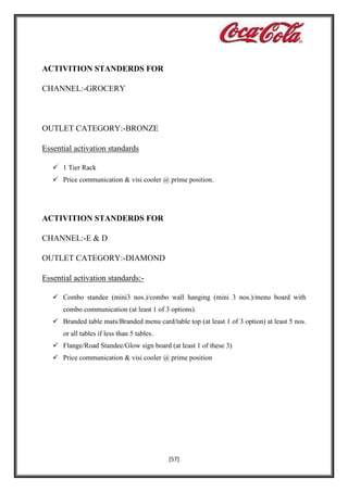 ACTIVITION STANDERDS FOR
CHANNEL:-GROCERY

OUTLET CATEGORY:-BRONZE
Essential activation standards
 1 Tier Rack
 Price communication & visi cooler @ prime position.

ACTIVITION STANDERDS FOR
CHANNEL:-E & D
OUTLET CATEGORY:-DIAMOND
Essential activation standards: Combo standee (mini3 nos.)/combo wall hanging (mini 3 nos.)/menu board with
combo communication (at least 1 of 3 options).
 Branded table mats/Branded menu card/table top (at least 1 of 3 option) at least 5 nos.
or all tables if less than 5 tables.
 Flange/Road Standee/Glow sign board (at least 1 of these 3)
 Price communication & visi cooler @ prime position

[57]

 